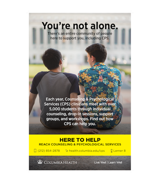 You're not alone. There's an entire community of people here to support you, including CPS. Each year, Counseling and Psychological Services (CPS) clinicians meet with over 5,000 students through individual counseling, drop-in sessions, support groups and workshops. Find out how CPS can help you. Here to Help. Reach Counseling and Psychological Services. 212-854-2878. health.columbia.edu/cps. Lerner 8.