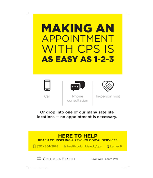 Making an appointment with CPS is as easy as 1-2-3. Call. Phone consultation. In-person visit. Or drop into one of our many satellite locations - no appointment is necessary. Here to Help. Reach Counseling and Psychological Services. 212-854-2878. health.columbia.edu/cps. Lerner 8.