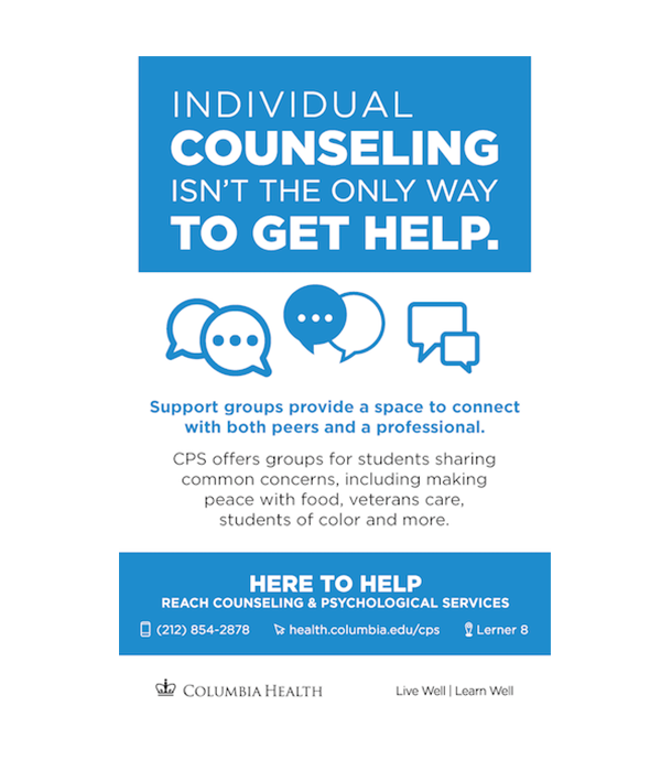 Individual counseling isn't the only way to get help. Support groups provide a space to connect with both peers and a professional. CPS offers groups for students sharing common concerns, including making peace with food, veterans care, students of color and more. Here to Help. Reach Counseling and Psychological Services. 212-854-2878. health.columbia.edu/cps. Lerner 8.