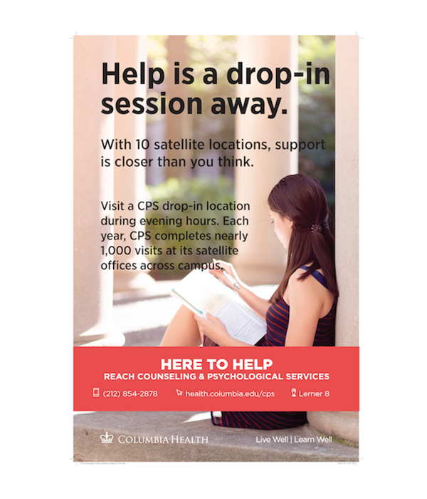 Help is a drop-in session away. With 10 satellite locations, support is closer than you think. Visit a CPS drop-in location during evening hours. Each year, CPS completes nearly 1,000 visits at its satellite offices across campus. Here to Help. Reach Counseling and Psychological Services. 212-854-2878. health.columbia.edu/cps. Lerner 8.