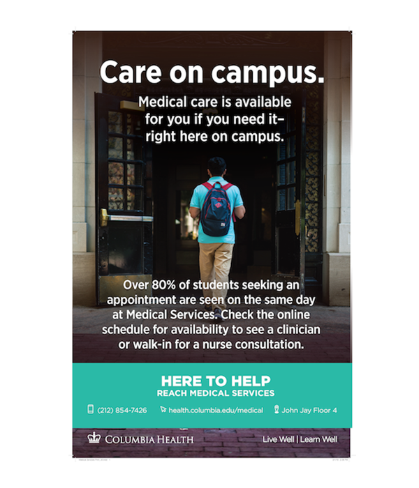Care on campus. Medical care is available for you if you need it - right here on campus. Over 80% of students seeking an appointment are seen on the same day at Medical Services. Check the online schedule for availability to see a clinician or walk-in for a nurse consultation. Here to Help. Reach Medical Services. 212-854-7426. health.columbia.edu/medical. John Jay Floor 4.