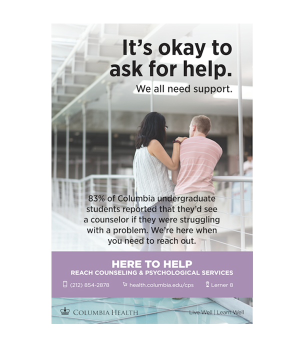 It's okay to ask for help. We all need support. 83% of Columbia undergraduate students reported that they'd see a counselor if they were struggling with a problem. We're here when you need to reach out. Here to Help. Reach Counseling and Psychological Services. 212-854-2878. health.columbia.edu/cps. Lerner 8.