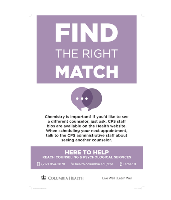 Find the right match. Chemistry is important! If you'd like to see a different counselor, just ask. CPS staff bios are available on the Health website. When scheduling your next appointment, talk to the CPS administrative staff about seeing another counselor. Here to Help. Reach Counseling and Psychological Services. 212-854-2878. health.columbia.edu/cps. Lerner 8.