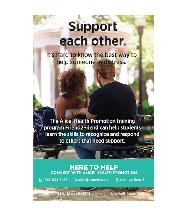 Support each other. It’s hard to know the best way to help someone in distress. The Alice! Health Promotion training program Friend2Friend can help students learn the skills to recognize and respond to other that need support. Here to Help. Connect with Alice! Health Promotion. 212-854-5453. alice@columbia.edu. John Jay Floor 3.