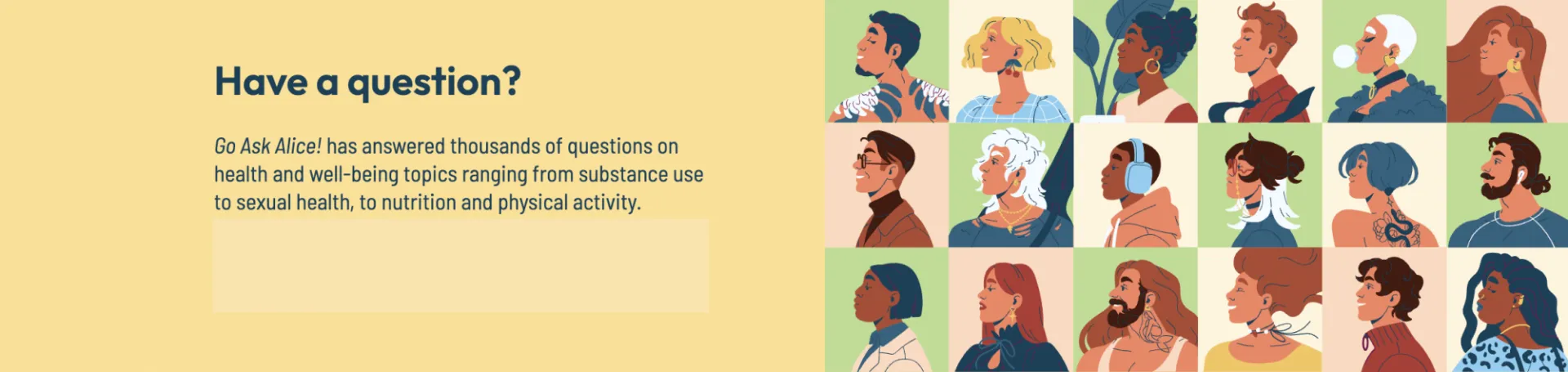 Have a question? Go Ask Alice! has answered thousands of questions on health and well-being topics ranging from substance use to sexual health, to nutrition and physical activity.  